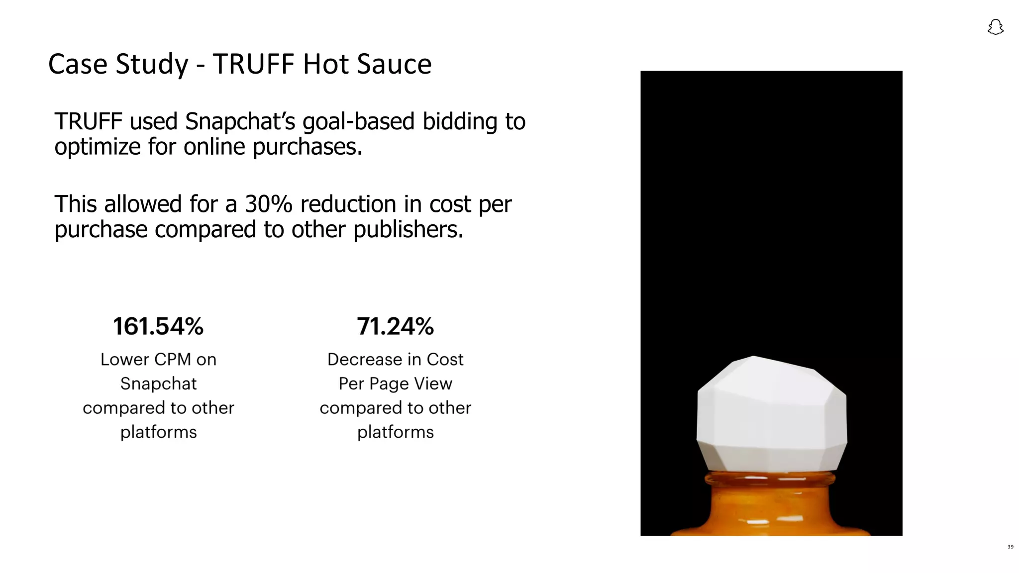 39
Case Study - TRUFF Hot Sauce
TRUFF used Snapchat’s goal-based bidding to
optimize for online purchases.
This allowed for a 30% reduction in cost per
purchase compared to other publishers.
 