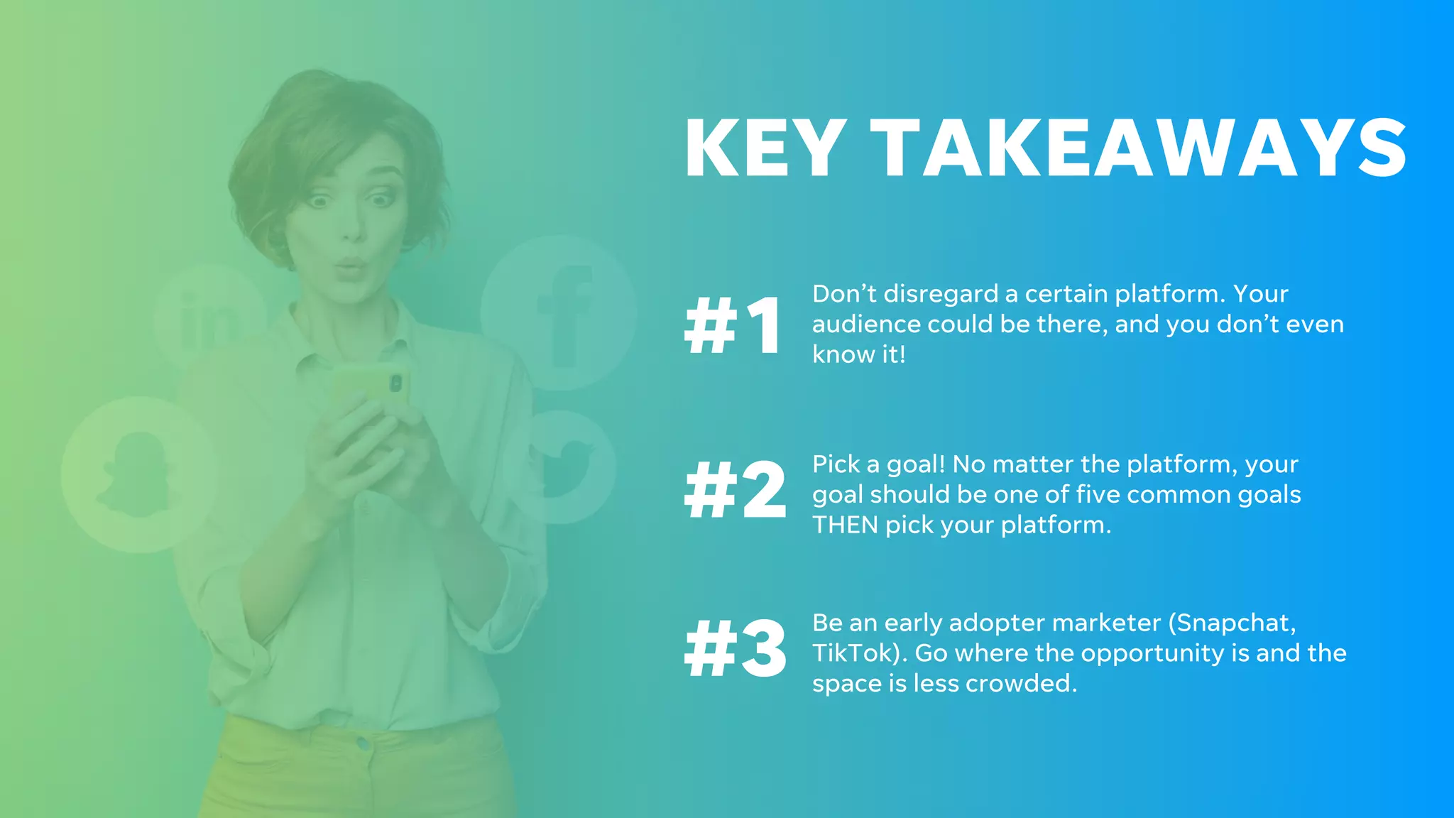 KEY TAKEAWAYS
#1
#2
Don’t disregard a certain platform. Your
audience could be there, and you don’t even
know it!
Pick a goal! No matter the platform, your
goal should be one of five common goals
THEN pick your platform.
#3
Be an early adopter marketer (Snapchat,
TikTok). Go where the opportunity is and the
space is less crowded.
 