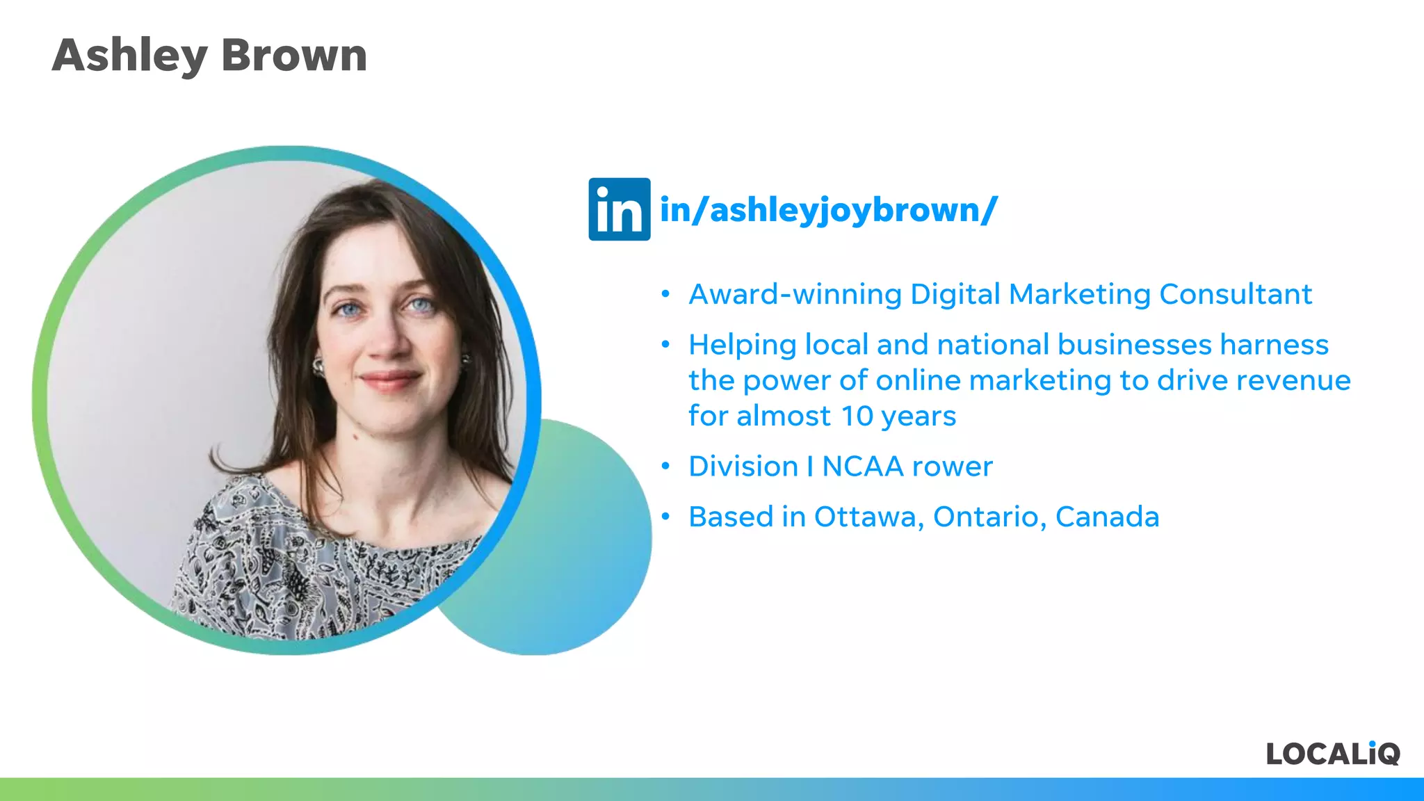 Ashley Brown
• Award-winning Digital Marketing Consultant
• Helping local and national businesses harness
the power of online marketing to drive revenue
for almost 10 years
• Division I NCAA rower
• Based in Ottawa, Ontario, Canada
in/ashleyjoybrown/
 