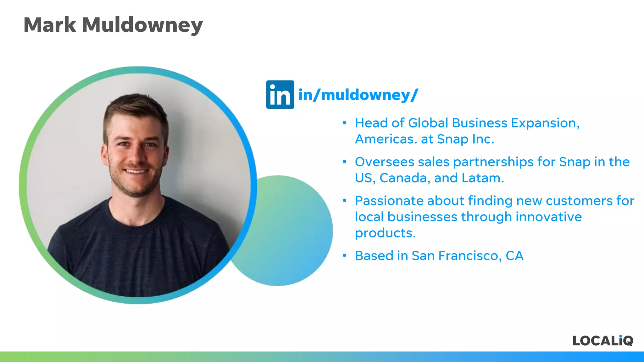 Mark Muldowney
• Head of Global Business Expansion,
Americas. at Snap Inc.
• Oversees sales partnerships for Snap in the
US, Canada, and Latam.
• Passionate about finding new customers for
local businesses through innovative
products.
• Based in San Francisco, CA
in/muldowney/
 