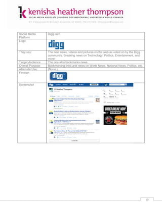 Social Media       Digg.com
Platform
Logo


They say:          The best news, videos and pictures on the web as voted on by the Digg
                   community. Breaking news on Technology, Politics, Entertainment, and
                   more!
Target Audience    The one who bookmarks news.
Overall Purpose:   Bookmarking links and news on World News, National News, Politics, etc.
Alternate Use:     (None.)
Favicon



Screenshot




                                                                                             10
 