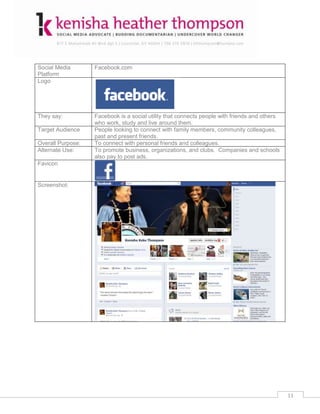 Social Media       Facebook.com
Platform
Logo




They say:          Facebook is a social utility that connects people with friends and others
                   who work, study and live around them.
Target Audience    People looking to connect with family members, community colleagues,
                   past and present friends.
Overall Purpose:   To connect with personal friends and colleagues.
Alternate Use:     To promote business, organizations, and clubs. Companies and schools
                   also pay to post ads.
Favicon


Screenshot:




                                                                                               11
 