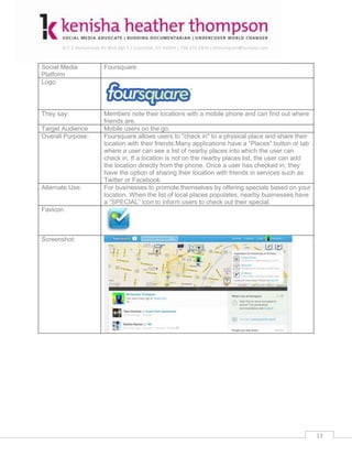 Social Media       Foursquare
Platform
Logo



They say:          Members note their locations with a mobile phone and can find out where
                   friends are.
Target Audience    Mobile users on the go.
Overall Purpose:   Foursquare allows users to "check in" to a physical place and share their
                   location with their friends.Many applications have a “Places” button or tab
                   where a user can see a list of nearby places into which the user can
                   check in. If a location is not on the nearby places list, the user can add
                   the location directly from the phone. Once a user has checked in, they
                   have the option of sharing their location with friends in services such as
                   Twitter or Facebook.
Alternate Use:     For businesses to promote themselves by offering specials based on your
                   location. When the list of local places populates, nearby businesses have
                   a “SPECIAL” icon to inform users to check out their special.
Favicon



Screenshot:




                                                                                                 13
 