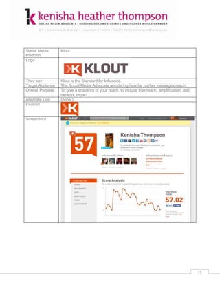 Social Media       Klout
Platform
Logo




They say:          Klout is the Standard for Influence.
Target Audience    The Social Media Advocate wondering how far his/her messages reach.
Overall Purpose:   To give a snapshot of your reach, to include true reach, amplification, and
                   network impact.
Alternate Use:     (none.)
Favicon


Screenshot:




                                                                                                 15
 