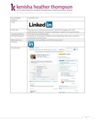 Social Media       LinkedIn.com
Platform
Logo



They say:          Manage your professional identity. Build and engage with your
                   professional network. Access knowledge, insights and opportunities.
Target Audience    The net savvy professional.
Overall Purpose:   LinkedIn is a business-related social networking site and is used for
                   professional networking.
Alternate Use:     Job hunts, job postings, and hobby expansion.
Favicon


Screenshot:




                                                                                           16
 