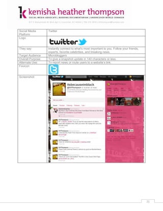 Social Media       Twitter
Platform
Logo


They say:          Instantly connect to what's most important to you. Follow your friends,
                   experts, favorite celebrities, and breaking news.
Target Audience    Microbloggers
Overall Purpose:   To give a snapshot update in 140 characters or less.
Alternate Use:     To report news or route users to a website’s link.
Favicon


Screenshot:




                                                                                             21
 