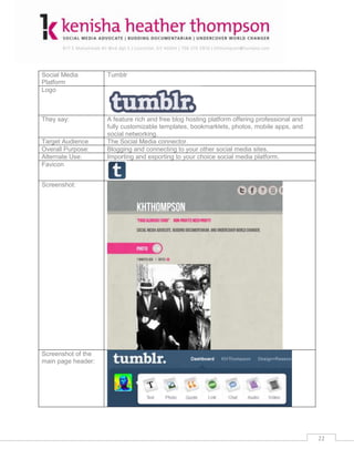 Social Media        Tumblr
Platform
Logo



They say:           A feature rich and free blog hosting platform offering professional and
                    fully customizable templates, bookmarklets, photos, mobile apps, and
                    social networking.
Target Audience     The Social Media connector.
Overall Purpose:    Blogging and connecting to your other social media sites.
Alternate Use:      Importing and exporting to your choice social media platform.
Favicon


Screenshot:




Screenshot of the
main page header:




                                                                                              22
 