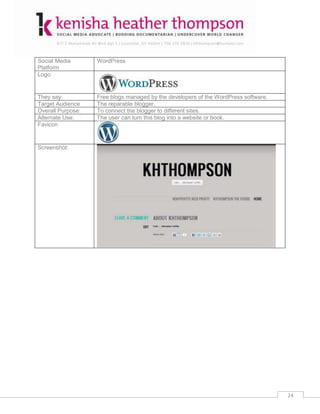 Social Media       WordPress
Platform
Logo


They say:          Free blogs managed by the developers of the WordPress software.
Target Audience    The reparable blogger.
Overall Purpose:   To connect the blogger to different sites.
Alternate Use:     The user can turn this blog into a website or book.
Favicon


Screenshot:




                                                                                     24
 