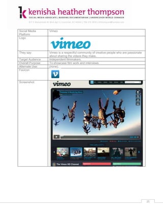 Social Media       Vimeo
Platform
Logo



They say:          Vimeo is a respectful community of creative people who are passionate
                   about sharing the videos they make.
Target Audience    Independent filmmakers.
Overall Purpose:   To showcase film work and interviews.
Alternate Use:     (none).
Favicon



Screenshot:




                                                                                           25
 