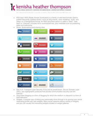 RSS feed. RSS (Really Simple Syndication) is a family of web feed formats used to
publish frequently updated works—such as blog entries, news headlines, audio, and
video—in a standardized format. An RSS document (which is called a "feed", "web
feed",or "channel") includes full or summarized text, plus metadata such as publishing
dates and authorship.
Share. Bookmarking and sharing sites:




SSL/TLS. Transport Layer Security (TLS) and its predecessor, Secure Sockets Layer
(SSL), are cryptographic protocols that provide communication security over the
Internet.*
Vlog:Video blogging is a form of blogging for which the medium is videoand is a form of
Web television.
Widgets. A popular way of letting your personality shine through is by gracing your social
networking profile with web widgets. Many social networks allow a variety of widgets,
and you can usually find interesting widgets located on widget galleries.




                                                                                             4
 