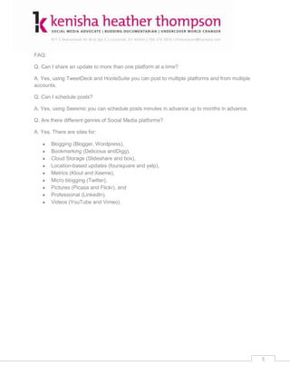 FAQ:

Q. Can I share an update to more than one platform at a time?

A. Yes, using TweetDeck and HooteSuite you can post to multiple platforms and from multiple
accounts.

Q. Can I schedule posts?

A. Yes, using Seesmic you can schedule posts minutes in advance up to months in advance.

Q. Are there different genres of Social Media platforms?

A. Yes. There are sites for:

       Blogging (Blogger, Wordpress),
       Bookmarking (Delicious andDigg),
       Cloud Storage (Slideshare and box),
       Location-based updates (foursquare and yelp),
       Metrics (Klout and Xeeme),
       Micro blogging (Twitter),
       Pictures (Picasa and Flickr), and
       Professional (LinkedIn),
       Videos (YouTube and Vimeo).




                                                                                              5
 