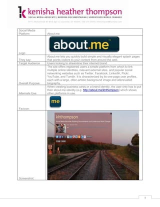 Social Media
Platform           About.me




Logo
                   About.me lets you quickly build simple and visually elegant splash pages
They say:          that points visitors to your content from around the web.
Target Audience    Users looking to streamline their internet brand.
                   The site offers registered users a simple platform from which to link
                   multiple online identities, relevant external sites, and popular social
                   networking websites such as Twitter, Facebook, LinkedIn, Flickr,
                   YouTube, and Tumblr. It is characterized by its one-page user profiles,
                   each with a large, often-artistic background image and abbreviated
Overall Purpose:   biography.
                   When creating business cards or a brand identity, the user only has to put
                   their about.me identity (e.g. http://about.me/khthompson) which shows
Alternate Use:     other platforms in use.




Favicon:




Screenshot:




                                                                                                6
 