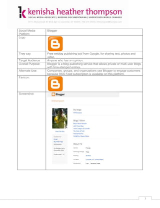 Social Media       Blogger
Platform
Logo




They say:          Free weblog publishing tool from Google, for sharing text, photos and
                   video.
Target Audience    Anyone who has an opinion.
Overall Purpose:   Blogger is a blog-publishing service that allows private or multi-user blogs
                   with time-stamped entries.
Alternate Use:     Companies, groups, and organizations use Blogger to engage customers
                   because RSS Feed subscription is available on this platform.
Favicon:




Screenshot:




                                                                                                  7
 