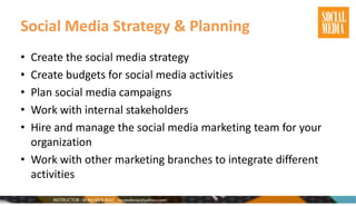 Social Media Strategy & Planning
• Create the social media strategy
• Create budgets for social media activities
• Plan social media campaigns
• Work with internal stakeholders
• Hire and manage the social media marketing team for your
organization
• Work with other marketing branches to integrate different
activities
 