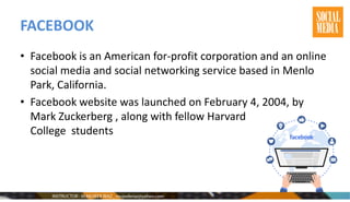FACEBOOK
• Facebook is an American for-profit corporation and an online
social media and social networking service based in Menlo
Park, California.
• Facebook website was launched on February 4, 2004, by
Mark Zuckerberg , along with fellow Harvard
College students
 