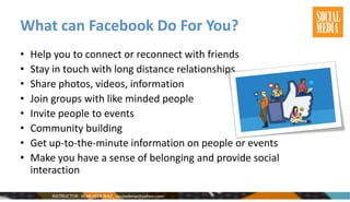 What can Facebook Do For You?
• Help you to connect or reconnect with friends
• Stay in touch with long distance relationships
• Share photos, videos, information
• Join groups with like minded people
• Invite people to events
• Community building
• Get up-to-the-minute information on people or events
• Make you have a sense of belonging and provide social
interaction
 