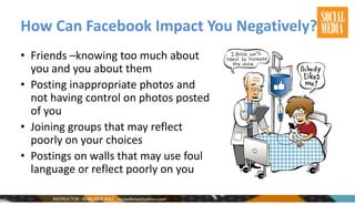 How Can Facebook Impact You Negatively?
• Friends –knowing too much about
you and you about them
• Posting inappropriate photos and
not having control on photos posted
of you
• Joining groups that may reflect
poorly on your choices
• Postings on walls that may use foul
language or reflect poorly on you
 