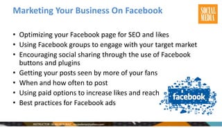 Marketing Your Business On Facebook
• Optimizing your Facebook page for SEO and likes
• Using Facebook groups to engage with your target market
• Encouraging social sharing through the use of Facebook
buttons and plugins
• Getting your posts seen by more of your fans
• When and how often to post
• Using paid options to increase likes and reach
• Best practices for Facebook ads
 