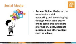 Social Media
• Form of Online Media(such as
websites for social
networking and microblogging)
through which users create
online communities to share
information, ideas, personal
messages, and other content
(such as videos)
 