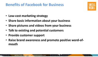 Benefits of Facebook for Business
• Low-cost marketing strategy
• Share basic information about your business
• Share pictures and videos from your business
• Talk to existing and potential customers
• Provide customer support
• Raise brand awareness and promote positive word-of-
mouth
 