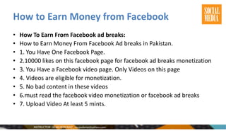 How to Earn Money from Facebook
• How To Earn From Facebook ad breaks:
• How to Earn Money From Facebook Ad breaks in Pakistan.
• 1. You Have One Facebook Page.
• 2.10000 likes on this facebook page for facebook ad breaks monetization
• 3. You Have a Facebook video page. Only Videos on this page
• 4. Videos are eligible for monetization.
• 5. No bad content in these videos
• 6.must read the facebook video monetization or facebook ad breaks
• 7. Upload Video At least 5 mints.
 