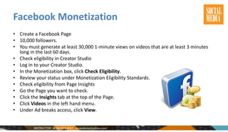Facebook Monetization
• Create a Facebook Page
• 10,000 followers.
• You must generate at least 30,000 1-minute views on videos that are at least 3 minutes
long in the last 60 days.
• Check eligibility in Creator Studio
• Log in to your Creator Studio.
• In the Monetization box, click Check Eligibility.
• Review your status under Monetization Eligibility Standards.
• Check eligibility from Page Insights
• Go the Page you want to check.
• Click the Insights tab at the top of the Page.
• Click Videos in the left hand menu.
• Under Ad breaks access, click View.
 