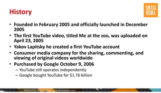 History
• Founded in February 2005 and officially launched in December
2005
• The first YouTube video, titled Me at the zoo, was uploaded on
April 23, 2005
• Yakov Lapitsky he created a first YouTube account
• Consumer media company for the sharing, commenting, and
viewing of original videos worldwide
• Purchased by Google October 9, 2006
– YouTube still operates independently
– Google bought YouTube for $1.76 billion
 