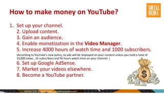 How to make money on YouTube?
1. Set up your channel.
2. Upload content.
3. Gain an audience.
4. Enable monetization in the Video Manager.
5. Increase 4000 hours of watch time and 1000 subscribers.
(According to YouTube's new policy, no ads will be displayed on your content unless you hold a total of
10,000 views , 1k subscribers and 4k hours watch time on your channel. )
6. Set up Google AdSense.
7. Market your videos elsewhere.
8. Become a YouTube partner.
 