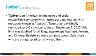 Twitter March 2006_330 million users
• Twitter is an American online news and social
networking service on which users post and interact with
messages known as "tweets". Tweets were originally
restricted to 140 characters, but on November 7, 2017, this
limit was doubled for all languages except Japanese, Korean,
and Chinese. Registered users can post tweets, but those
who are unregistered can only read them.
 