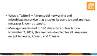 • What is Twitter? – A free social networking and
microblogging service that enables its users to send and read
messages known as tweets.
• Messages are limited to 140 characters or less but on
November 7, 2017, this limit was doubled for all languages
except Japanese, Korean, and Chinese
 