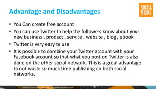 Advantage and Disadvantages
• You Can create free account
• You can use Twitter to help the followers know about your
new business , product , service , website , blog , eBook
• Twitter is very easy to use
• It is possible to combine your Twitter account with your
Facebook account so that what you post on Twitter is also
done on the other social network. This is a great advantage
to not waste so much time publishing on both social
networks.
 