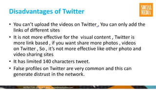 Disadvantages of Twitter
• You can’t upload the videos on Twitter , You can only add the
links of different sites
• It is not more effective for the visual content , Twitter is
more link based , if you want share more photos , videos
on Twitter , So , it’s not more effective like other photo and
video sharing sites
• It has limited 140 characters tweet.
• False profiles on Twitter are very common and this can
generate distrust in the network.
 