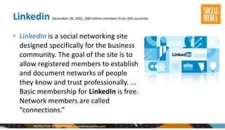 Linkedin December 28, 2002_300 million members from 200 countries
• LinkedIn is a social networking site
designed specifically for the business
community. The goal of the site is to
allow registered members to establish
and document networks of people
they know and trust professionally. ...
Basic membership for LinkedIn is free.
Network members are called
“connections.”
 
