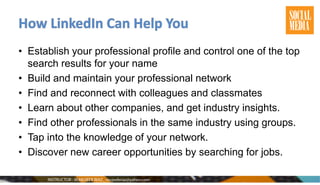 • Establish your professional profile and control one of the top
search results for your name
• Build and maintain your professional network
• Find and reconnect with colleagues and classmates
• Learn about other companies, and get industry insights.
• Find other professionals in the same industry using groups.
• Tap into the knowledge of your network.
• Discover new career opportunities by searching for jobs.
 
