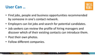 User Can ..
• Find jobs, people and business opportunities recommended
by someone in one's contact network.
• Employers can list jobs and search for potential candidates.
• Job seekers can review the profile of hiring managers and
discover which of their existing contacts can introduce them.
• Post their own photos.
• Follow different companies.
 