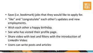 • Save (i.e. bookmark) jobs that they would like to apply for.
• "like" and "congratulate" each other's updates and new
employments.
• Wish each other a happy birthday.
• See who has visited their profile page.
• Share video with text and filters with the introduction of
LinkedIn Video.
• Users can write posts and articles.
 