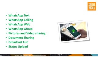 • WhatsApp Text
• WhatsApp Calling
• WhatsApp Web
• WhatsApp Group
• Pictures and Video sharing
• Document Sharing
• Broadcast List
• Status Upload
 