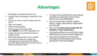 Advantages
• WhatsApp is completely free for use.
• Instantly send a message to anywhere in the
world.
• Easy to use, even a novice mobile user can
use it.
• Voice call support.
• Video calling available.
• Send to anyone Document files
upto 100Mb such as PDF, Slideshows, etc.
• It does not have any advertisements on
display screen.
• WhatsApp calling made it more reliable.
• It has also the features to delete the
message that you have sent (So He/She
won’t be able to read what you have sent to
them) in period of 1 hour.
• It imports the contacts from your phone
and tells you that how many of your
friends are using WhatsApp.
• You can share your location, photos,
status, images, documents, videos with
your friends.
• You can also share Live Location for 15
minutes, 1 hour and 8 hours.
• It do work without sim card, Only if your
(Mobile No) account already registered.
• You need not spend any money for
chatting and sharing with your friends
(except the internet charges)
•
 