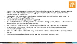 • It shows that your message sent or not and the receiver has received or read the message. (single
tick for sent and double tick for delivered, grey is for delivered and blue is to show that the
message is read by the person).
• It also shows that the receiver received your voice message and listened to it. (Tips: Know The
WhatsApp Voice Message Played or Not.
• Free calls to other WhatsApp users are supported.
• One of the best feature is that it provides an easy way to change your number to another number
without losing your existing WhatsApp account.
• App interface of WhatsApp is very simple and user-friendly, that’s why it is very easy to use.
• WhatsApp started providing end-to-end encryption feature, which makes your WhatsApp
communication highly secure.
• It has also extended it’s services for using direct in web browser and in Desktop System (Windows,
MacOS)
• It’s saves your money by reducing normal Text and Multimedia messages cost.
 