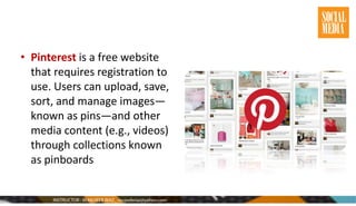 • Pinterest is a free website
that requires registration to
use. Users can upload, save,
sort, and manage images—
known as pins—and other
media content (e.g., videos)
through collections known
as pinboards
 