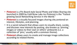 • Pinterest is a Pin Board style Social Photo and Video Sharing site
launched in 2009 by Cold Brew Labs Inc.Pinterest is the “Fastest
growing Social Networking Service in the World.”
• Pinterest is a visually focused images sharing site,centered on
interest, lifestyles, and planning.
• It is a social network that allows users to visually share, curate,
and discover new interests by posting, also known as ‘pinning,’
images or videos to their own or others’ pinboards (i.e. a
collection of ‘pins,’ usually with a common theme).
• Pinterest allows users to create and manage image collections
according to related theme.
 