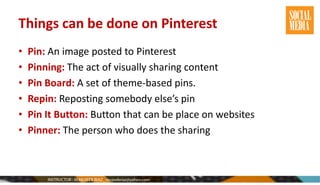 Things can be done on Pinterest
• Pin: An image posted to Pinterest
• Pinning: The act of visually sharing content
• Pin Board: A set of theme-based pins.
• Repin: Reposting somebody else’s pin
• Pin It Button: Button that can be place on websites
• Pinner: The person who does the sharing
 