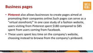 Business pages
• Pinterest also allows businesses to create pages aimed at
promoting their companies online.Such pages can serve as a
"virtual storefront/" In one case study of a fashion website,
users visiting from Pinterest spent $180 compared to $85
spent from users coming from Facebook.
• These users spent less time on the company's website,
choosing instead to browse from the company's pinboard.
 