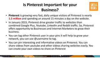 Is Pinterest Important for your
Business?
• Pinterest is growing very fast, daily unique visitors of Pinterest is nearly
1.5 million and spending an around 15 minutes a day on the website.
• In January 2015, Pinterest drive greater traffic to websites than
combined Google Plus, Youtube, LinkedIn and Reddit traffic. So, Pinterest
offers opportunity to Businesses and Internet Marketers to grow their
business.
• You can tag other Pinterest user in your pins it will help to grow your
network, you can use @username to tag.
• You can pin interesting and informative videos on Pinterest. You can
share videos from youtube and other videos sharing websites easily. You
can create your own videos to share on Pinterest
 