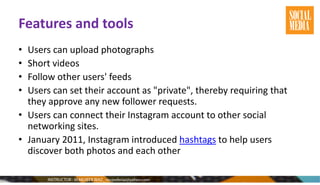 Features and tools
• Users can upload photographs
• Short videos
• Follow other users' feeds
• Users can set their account as "private", thereby requiring that
they approve any new follower requests.
• Users can connect their Instagram account to other social
networking sites.
• January 2011, Instagram introduced hashtags to help users
discover both photos and each other
 