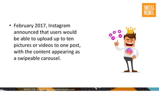 • February 2017, Instagram
announced that users would
be able to upload up to ten
pictures or videos to one post,
with the content appearing as
a swipeable carousel.
 