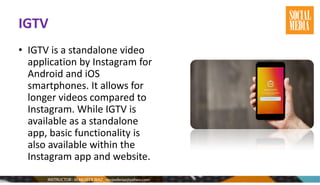 IGTV
• IGTV is a standalone video
application by Instagram for
Android and iOS
smartphones. It allows for
longer videos compared to
Instagram. While IGTV is
available as a standalone
app, basic functionality is
also available within the
Instagram app and website.
 