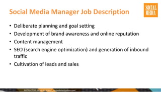 Social Media Manager Job Description
• Deliberate planning and goal setting
• Development of brand awareness and online reputation
• Content management
• SEO (search engine optimization) and generation of inbound
traffic
• Cultivation of leads and sales
 