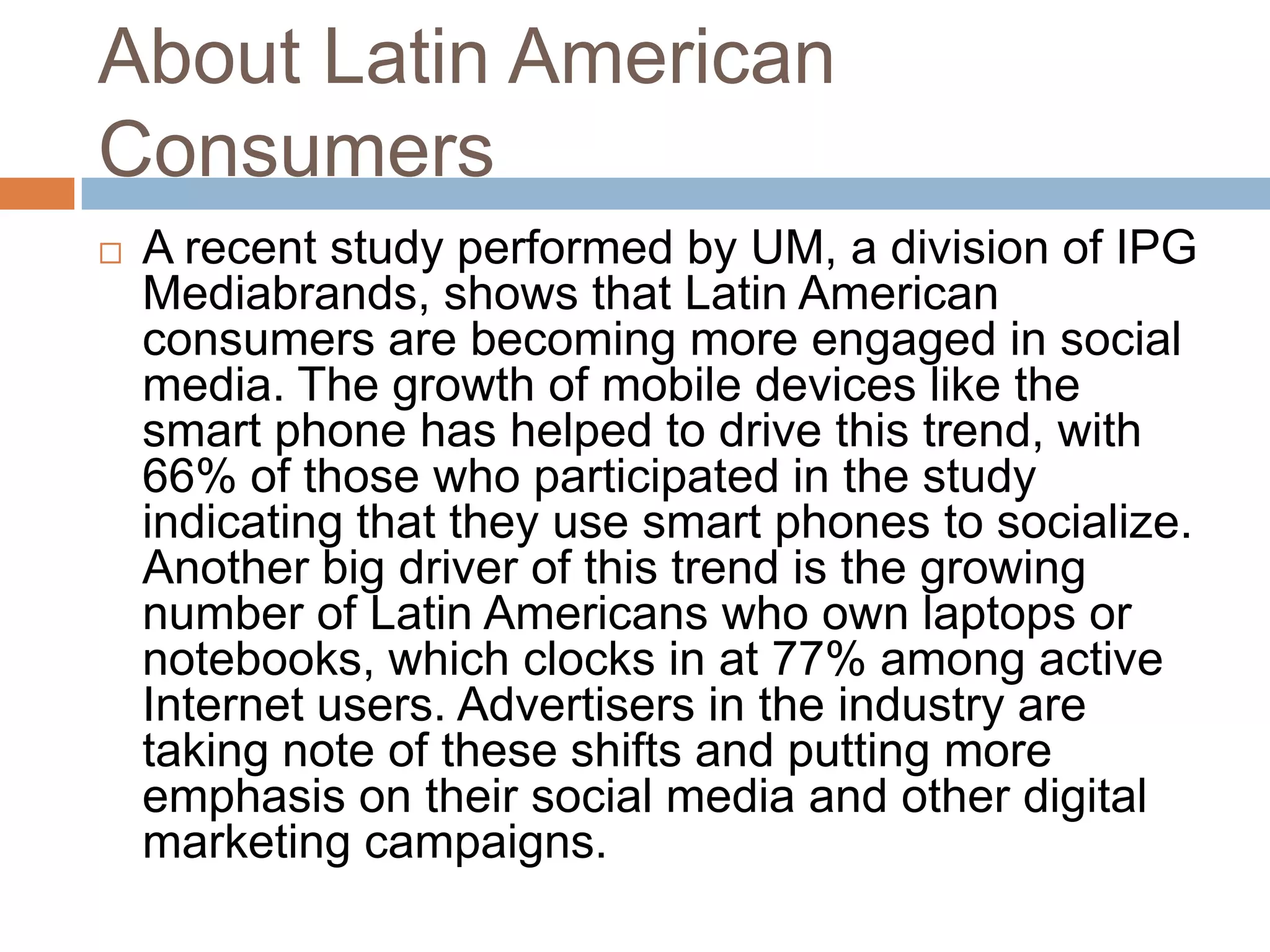 About Latin American
Consumers


A recent study performed by UM, a division of IPG
Mediabrands, shows that Latin American
consumers are becoming more engaged in social
media. The growth of mobile devices like the
smart phone has helped to drive this trend, with
66% of those who participated in the study
indicating that they use smart phones to socialize.
Another big driver of this trend is the growing
number of Latin Americans who own laptops or
notebooks, which clocks in at 77% among active
Internet users. Advertisers in the industry are
taking note of these shifts and putting more
emphasis on their social media and other digital
marketing campaigns.

 