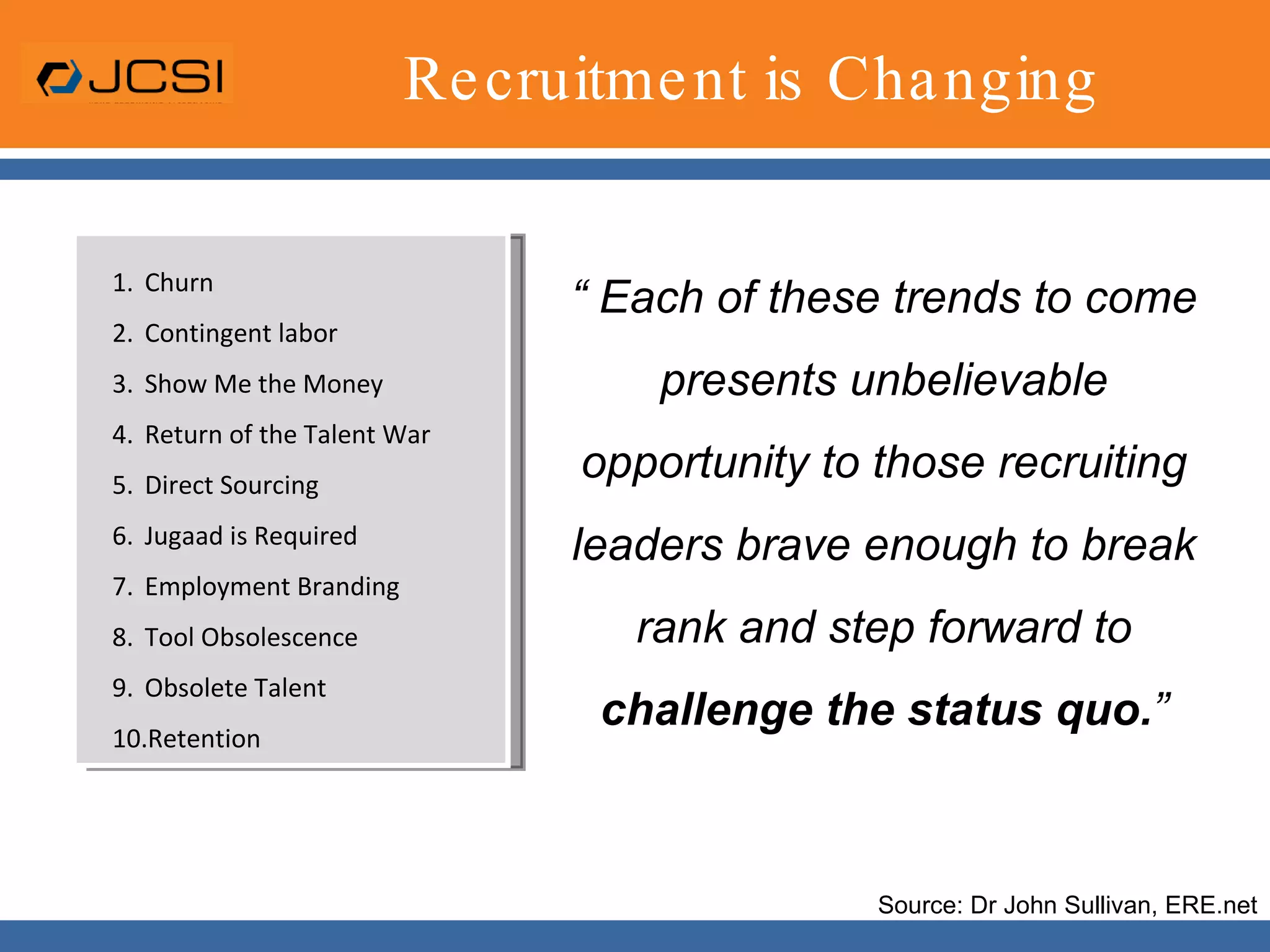 Recruitment is Changing“ Each of these trends to come presents unbelievable opportunity to those recruiting leaders brave enough to break rank and step forward to challenge the status quo.”ChurnContingent laborShow Me the MoneyReturn of the Talent WarDirect SourcingJugaad is RequiredEmployment BrandingTool ObsolescenceObsolete TalentRetentionSource: Dr John Sullivan, ERE.net